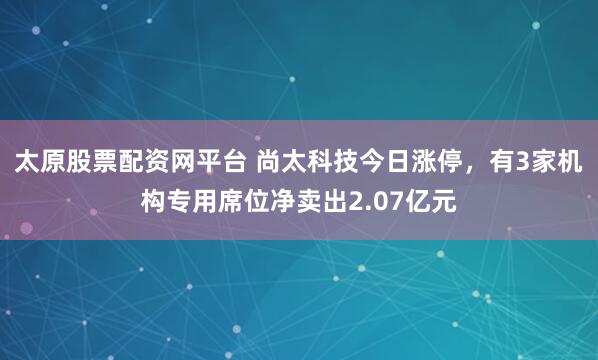 太原股票配资网平台 尚太科技今日涨停,有3家机构专用席位净卖出2.07亿元