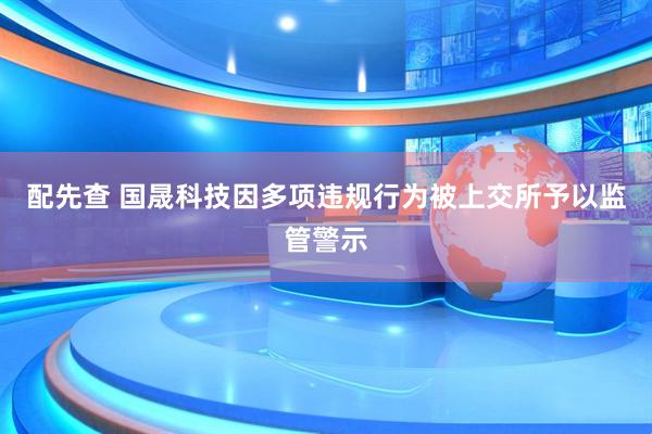 配先查 国晟科技因多项违规行为被上交所予以监管警示