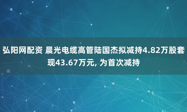 弘阳网配资 晨光电缆高管陆国杰拟减持4.82万股套现43.67万元, 为首次减持