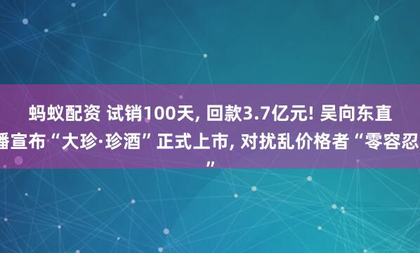 蚂蚁配资 试销100天, 回款3.7亿元! 吴向东直播宣布“大珍·珍酒”正式上市, 对扰乱价格者“零容忍”