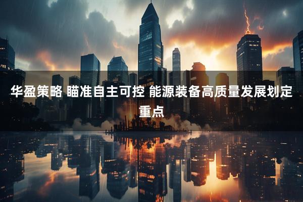 华盈策略 瞄准自主可控 能源装备高质量发展划定重点