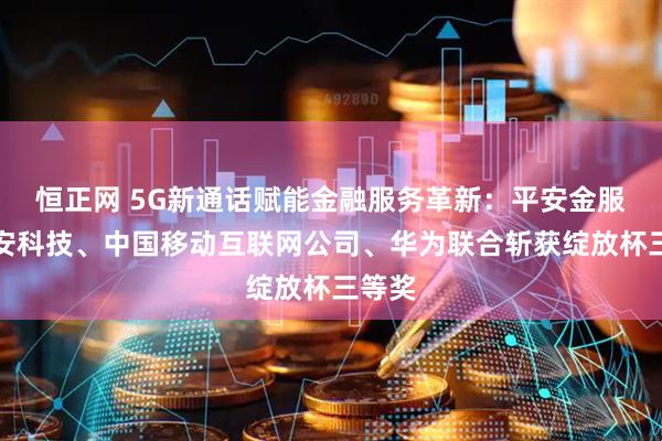 恒正网 5G新通话赋能金融服务革新：平安金服、平安科技、中国移动互联网公司、华为联合斩获绽放杯三等奖