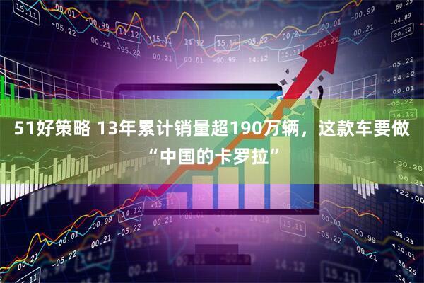 51好策略 13年累计销量超190万辆，这款车要做“中国的卡罗拉”