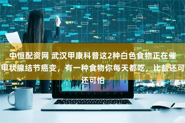 中恒配资网 武汉甲康科普这2种白色食物正在催化甲状腺结节癌变，有一种食物你每天都吃，比盐还可怕