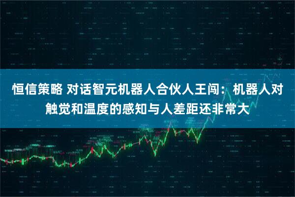 恒信策略 对话智元机器人合伙人王闯：机器人对触觉和温度的感知与人差距还非常大