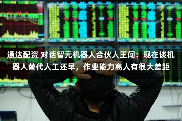 通达配资 对话智元机器人合伙人王闯：现在谈机器人替代人工还早，作业能力离人有很大差距