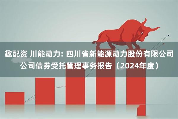趣配资 川能动力: 四川省新能源动力股份有限公司公司债券受托管理事务报告（2024年度）