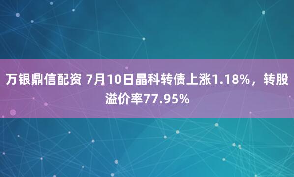 万银鼎信配资 7月10日晶科转债上涨1.18%，转股溢价率77.95%