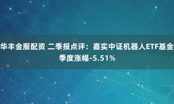 华丰金服配资 二季报点评:嘉实中证机器人ETF基金季度涨幅-5.51%