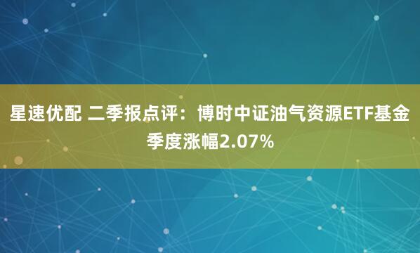 星速优配 二季报点评:博时中证油气资源ETF基金季度涨幅2.07%