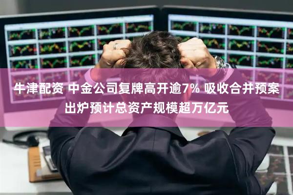 牛津配资 中金公司复牌高开逾7% 吸收合并预案出炉预计总资产规模超万亿元